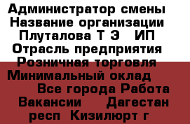 Администратор смены › Название организации ­ Плуталова Т.Э., ИП › Отрасль предприятия ­ Розничная торговля › Минимальный оклад ­ 30 000 - Все города Работа » Вакансии   . Дагестан респ.,Кизилюрт г.